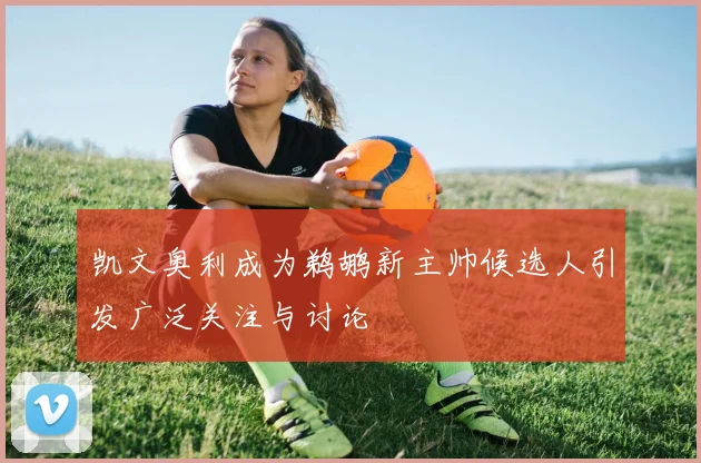 凯文奥利成为鹈鹕新主帅候选人引发广泛关注与讨论