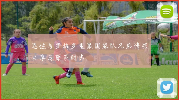 恩佐与罗梅罗重聚国家队兄弟情深共享马黛茶时光