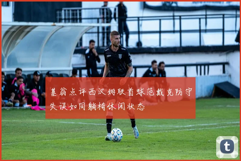 基翁点评西汉姆联首球范戴克防守失误如同躺椅休闲状态