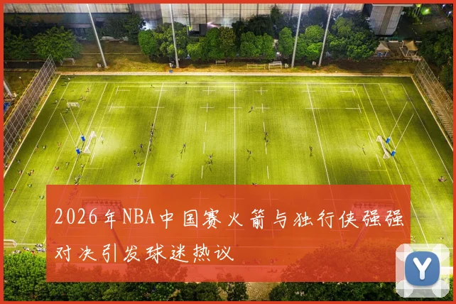 2026年NBA中国赛火箭与独行侠强强对决引发球迷热议