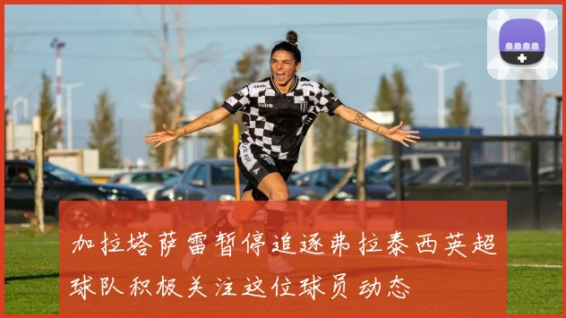 加拉塔萨雷暂停追逐弗拉泰西英超球队积极关注这位球员动态