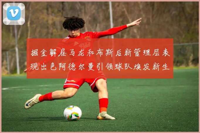 掘金解雇马龙和布斯后新管理层表现出色阿德尔曼引领球队焕发新生