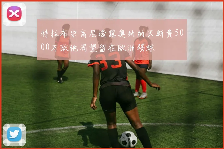 特拉布宗高层透露奥纳纳买断费5000万欧他渴望留在欧洲踢球