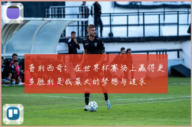 普利西奇：在世界杯赛场上赢得更多胜利是我最大的梦想与追求