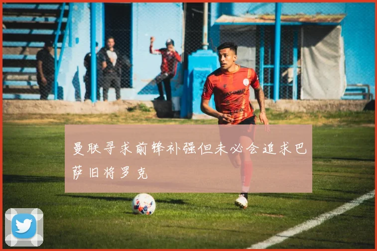 曼联寻求前锋补强但未必会追求巴萨旧将罗克