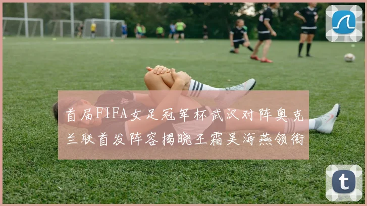 首届FIFA女足冠军杯武汉对阵奥克兰联首发阵容揭晓王霜吴海燕领衔出战
