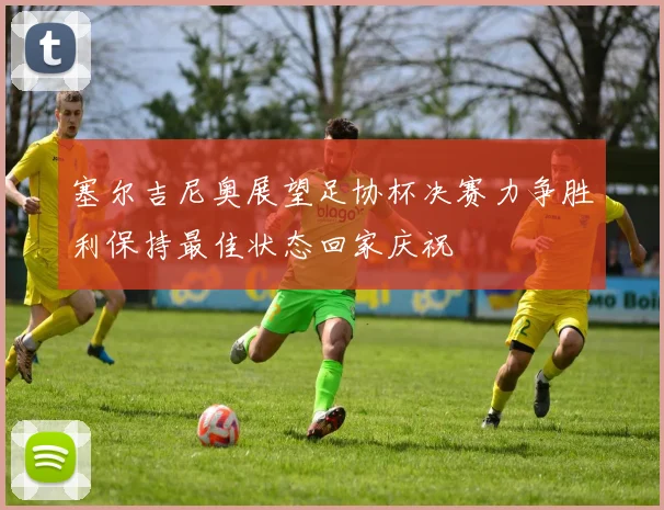 塞尔吉尼奥展望足协杯决赛力争胜利保持最佳状态回家庆祝