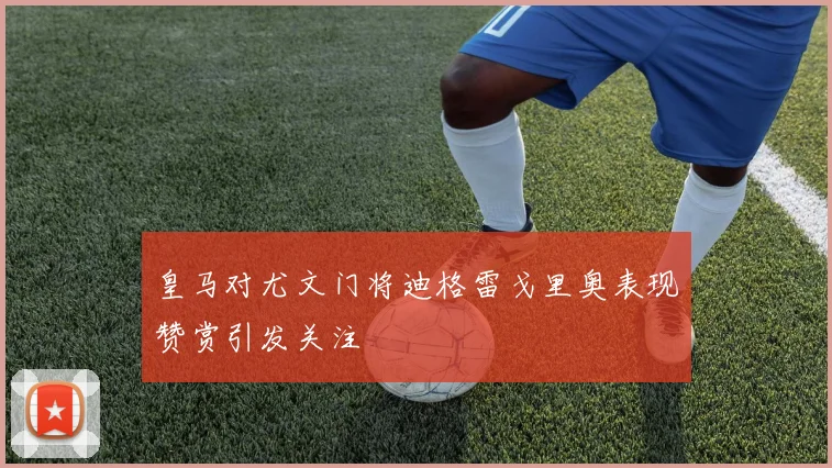 皇马对尤文门将迪格雷戈里奥表现赞赏引发关注