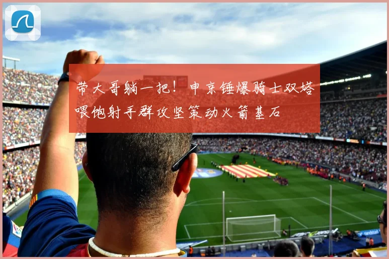 带大哥躺一把！申京锤爆骑士双塔喂饱射手群攻坚策动火箭基石