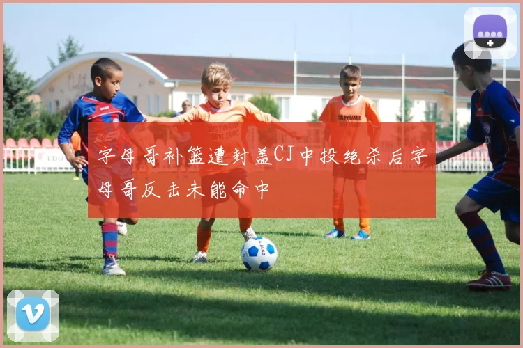 字母哥补篮遭封盖CJ中投绝杀后字母哥反击未能命中