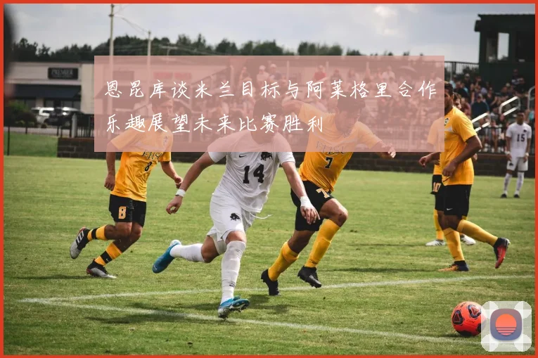 恩昆库谈米兰目标与阿莱格里合作乐趣展望未来比赛胜利