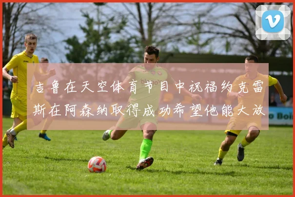 吉鲁在天空体育节目中祝福约克雷斯在阿森纳取得成功希望他能大放异彩