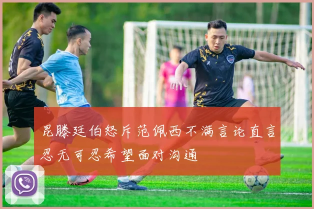 昆滕廷伯怒斥范佩西不满言论直言忍无可忍希望面对沟通