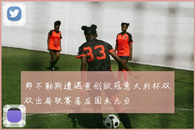 那不勒斯遭遇重创欧冠意大利杯双双出局联赛落后国米九分