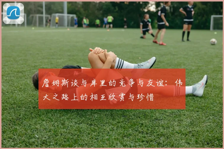 詹姆斯谈与库里的竞争与友谊：伟大之路上的相互欣赏与珍惜
