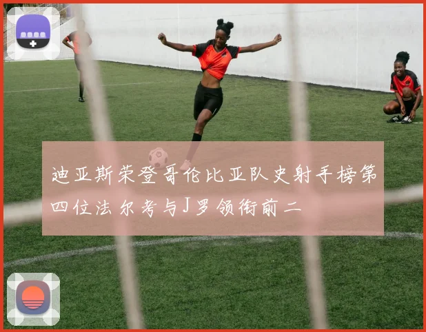 迪亚斯荣登哥伦比亚队史射手榜第四位法尔考与J罗领衔前二