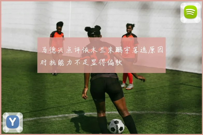 马德兴点评依木兰朱鹏宇落选原因对抗能力不足显得偏软
