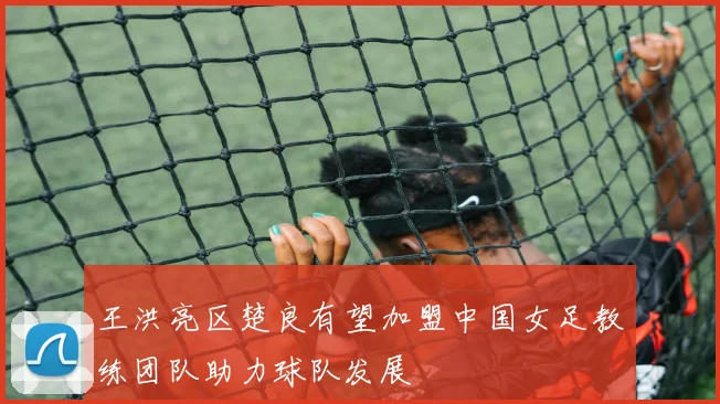 王洪亮区楚良有望加盟中国女足教练团队助力球队发展