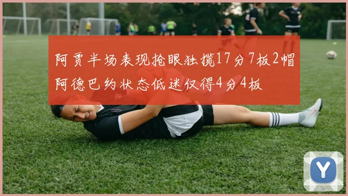 阿贾半场表现抢眼独揽17分7板2帽阿德巴约状态低迷仅得4分4板
