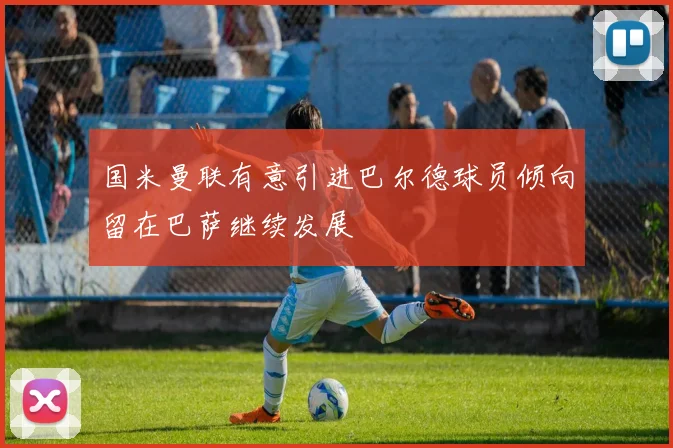 国米曼联有意引进巴尔德球员倾向留在巴萨继续发展