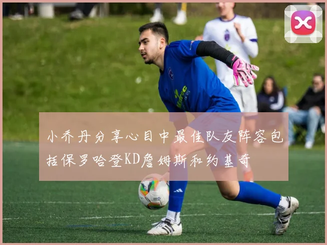 小乔丹分享心目中最佳队友阵容包括保罗哈登KD詹姆斯和约基奇