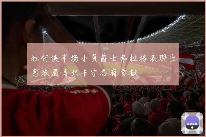 独行侠半场小负爵士弗拉格表现出色浓眉马尔卡宁各有贡献