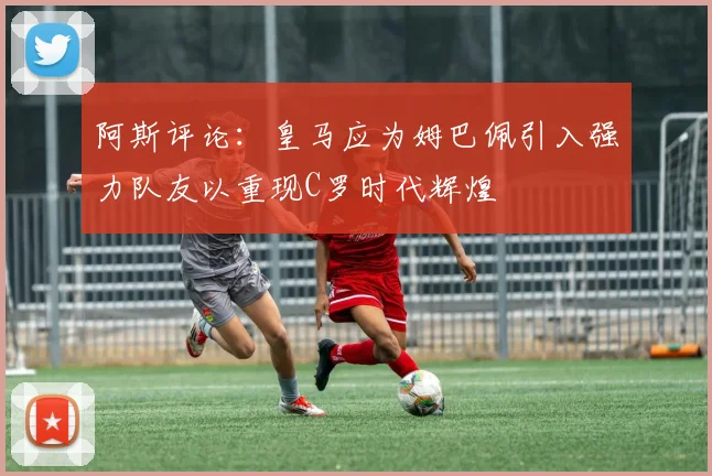 阿斯评论：皇马应为姆巴佩引入强力队友以重现C罗时代辉煌