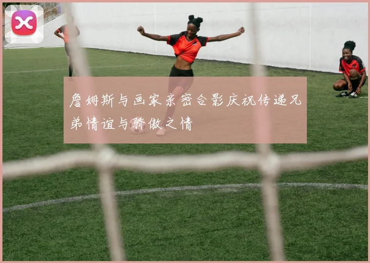 詹姆斯与画家亲密合影庆祝传递兄弟情谊与骄傲之情