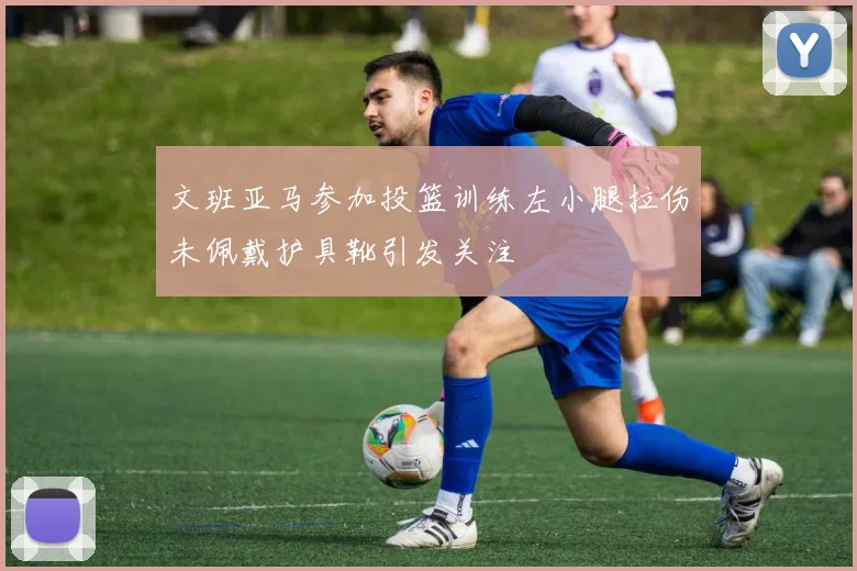 文班亚马参加投篮训练左小腿拉伤未佩戴护具靴引发关注