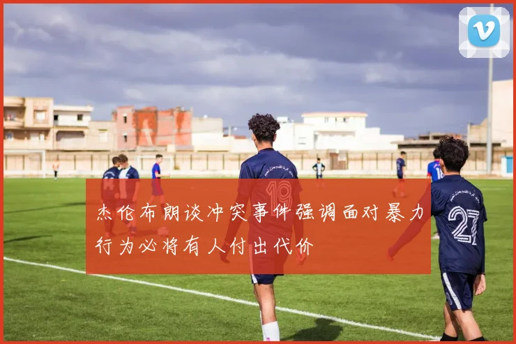 杰伦布朗谈冲突事件强调面对暴力行为必将有人付出代价
