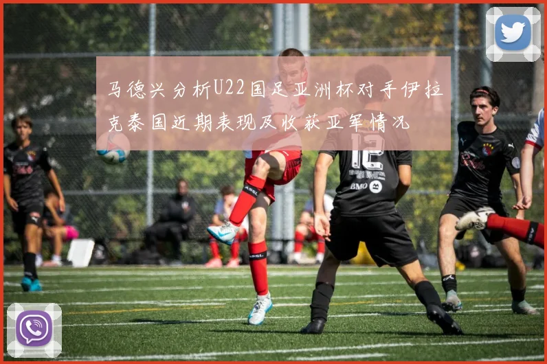 马德兴分析U22国足亚洲杯对手伊拉克泰国近期表现及收获亚军情况