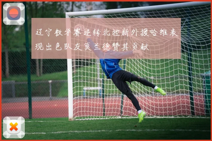 辽宁教学赛逆转北控新外援哈维表现出色队友莫兰德赞其贡献