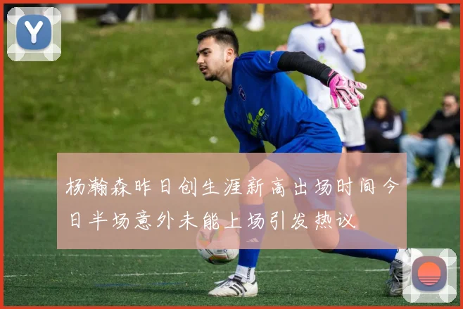杨瀚森昨日创生涯新高出场时间今日半场意外未能上场引发热议