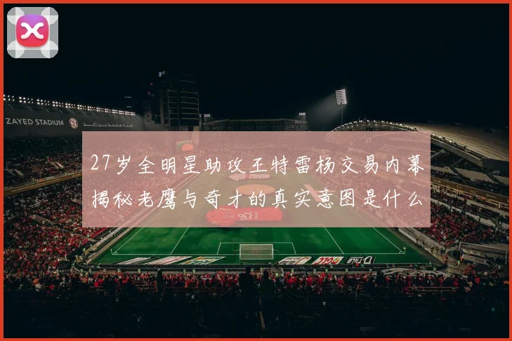 27岁全明星助攻王特雷杨交易内幕揭秘老鹰与奇才的真实意图是什么